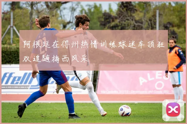 阿根廷在得州热情训练球迷车顶狂欢追随梅西风采