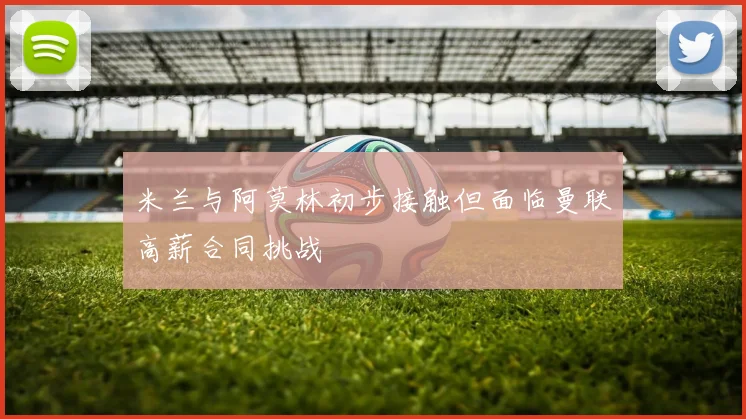 米兰与阿莫林初步接触但面临曼联高薪合同挑战