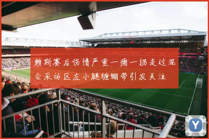 赖斯赛后伤情严重一瘸一拐走过混合采访区左小腿缠绷带引发关注