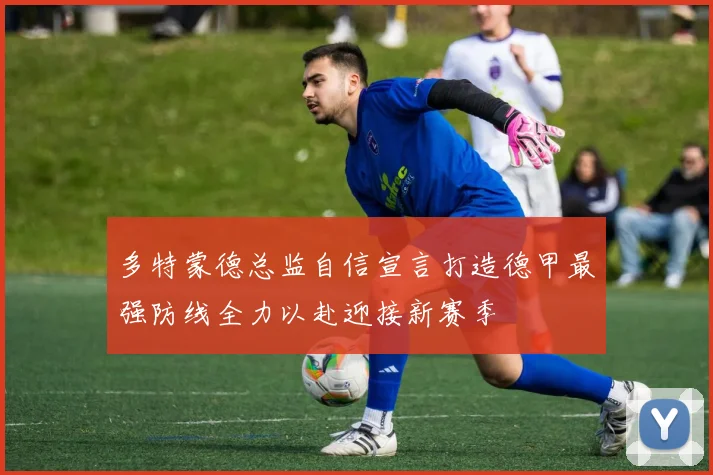 多特蒙德总监自信宣言打造德甲最强防线全力以赴迎接新赛季