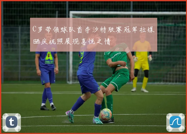 C罗带领球队首夺沙特联赛冠军社媒晒庆祝照展现喜悦之情