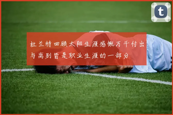 杜兰特回顾太阳生涯感慨万千付出与离别皆是职业生涯的一部分