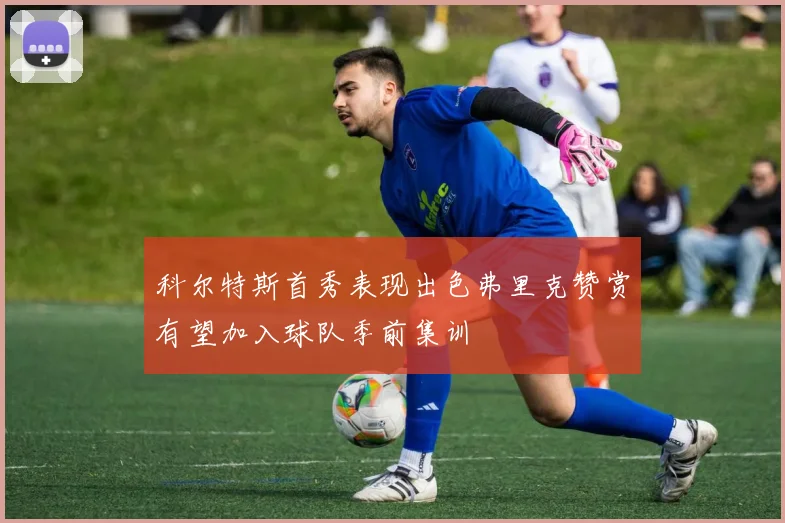 科尔特斯首秀表现出色弗里克赞赏有望加入球队季前集训