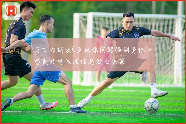 马丁内斯谈C罗轮休问题强调身体状态良好将依据信息做出决策