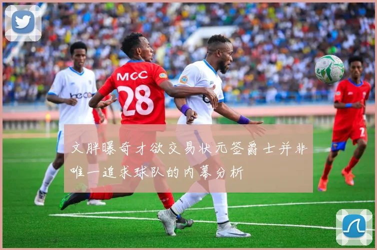 文胖曝奇才欲交易状元签爵士并非唯一追求球队的内幕分析