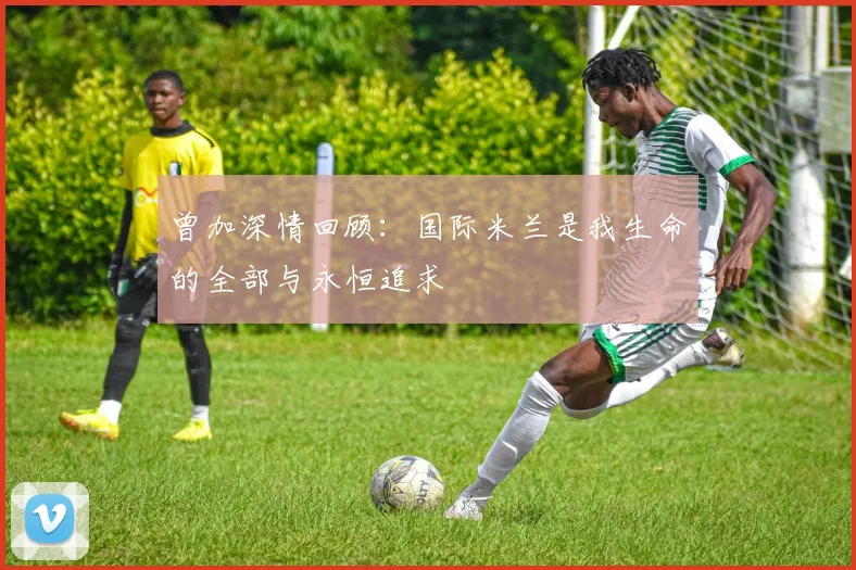 曾加深情回顾：国际米兰是我生命的全部与永恒追求