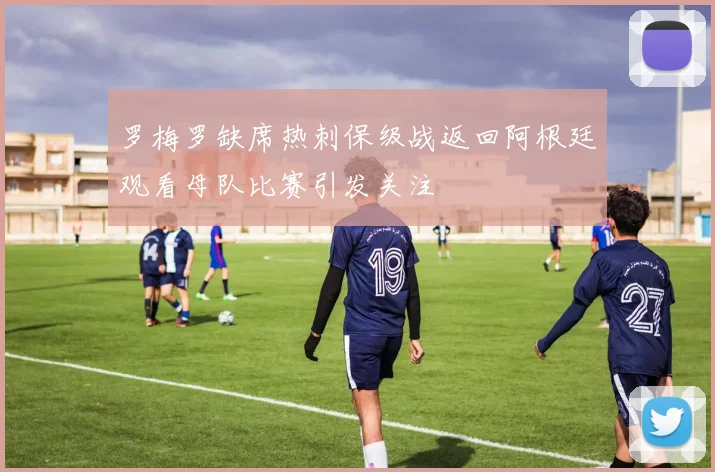罗梅罗缺席热刺保级战返回阿根廷观看母队比赛引发关注