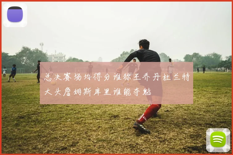 总决赛场均得分谁称王乔丹杜兰特大头詹姆斯库里谁能夺魁