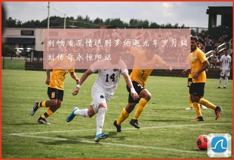 利物浦深情送别罗伯逊九年岁月铭刻传奇永恒印记