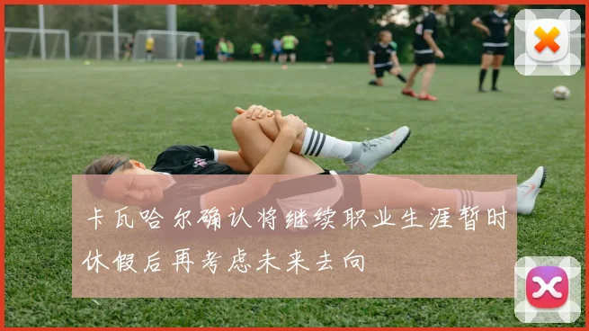 卡瓦哈尔确认将继续职业生涯暂时休假后再考虑未来去向