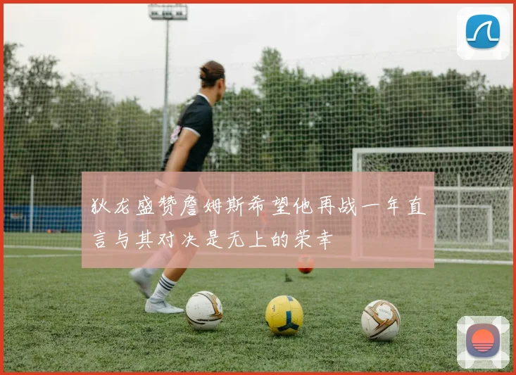 狄龙盛赞詹姆斯希望他再战一年直言与其对决是无上的荣幸